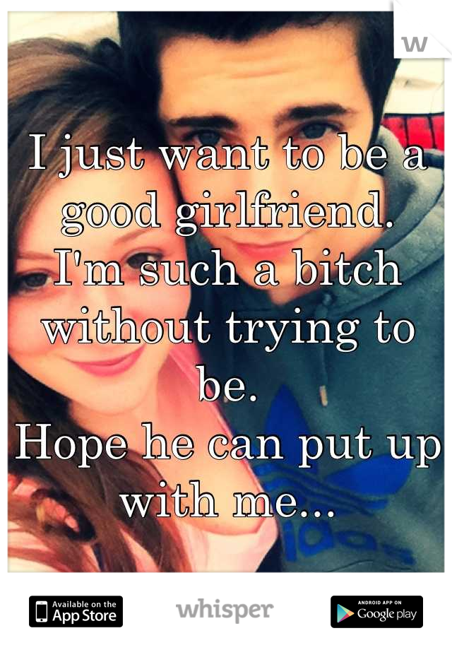 I just want to be a good girlfriend.
I'm such a bitch without trying to be.
Hope he can put up with me...