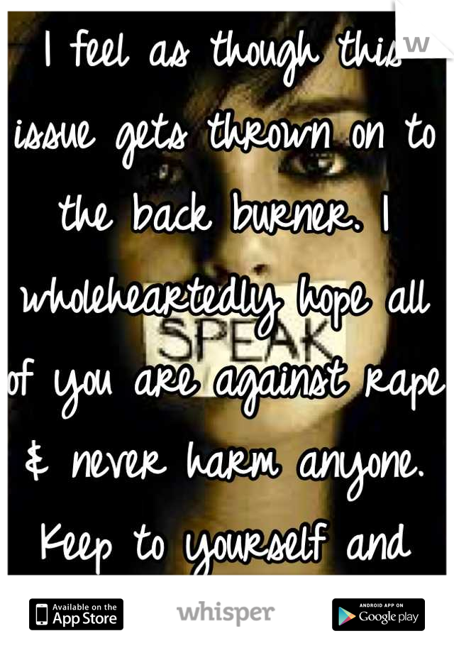 I feel as though this issue gets thrown on to the back burner. I wholeheartedly hope all of you are against rape & never harm anyone. Keep to yourself and respect the others.