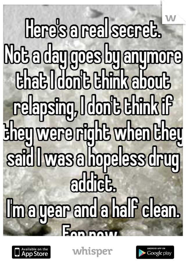 Here's a real secret.
Not a day goes by anymore that I don't think about relapsing, I don't think if they were right when they said I was a hopeless drug addict.
I'm a year and a half clean. For now..