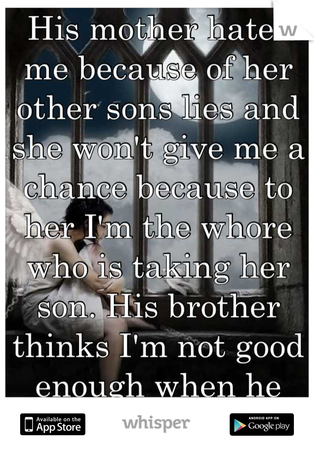 His mother hates me because of her other sons lies and she won't give me a chance because to her I'm the whore who is taking her son. His brother thinks I'm not good enough when he can't even spell. 