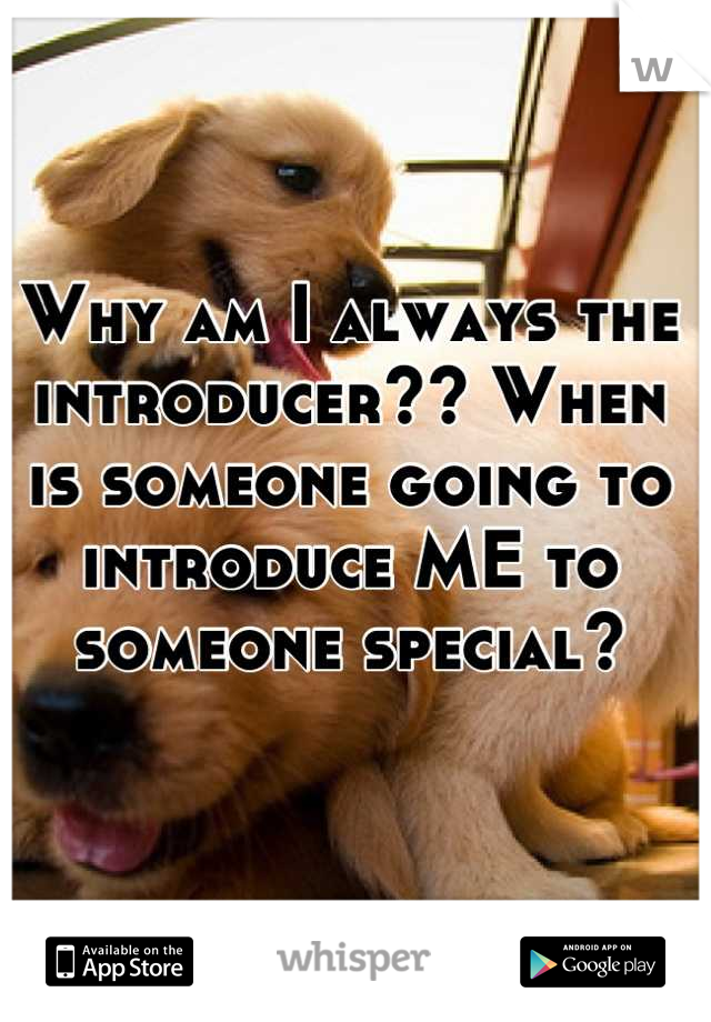 Why am I always the introducer?? When is someone going to introduce ME to someone special?