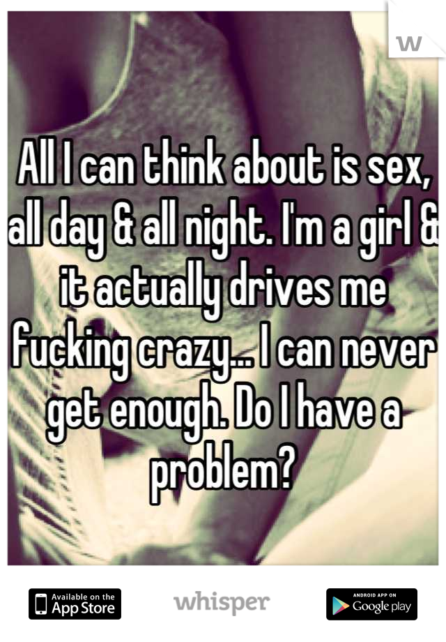 All I can think about is sex, all day & all night. I'm a girl & it actually drives me fucking crazy... I can never get enough. Do I have a problem?