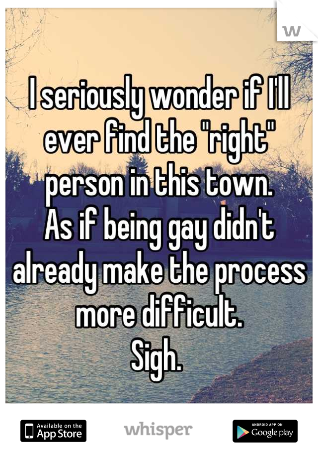 I seriously wonder if I'll ever find the "right" person in this town. 
As if being gay didn't already make the process more difficult. 
Sigh. 