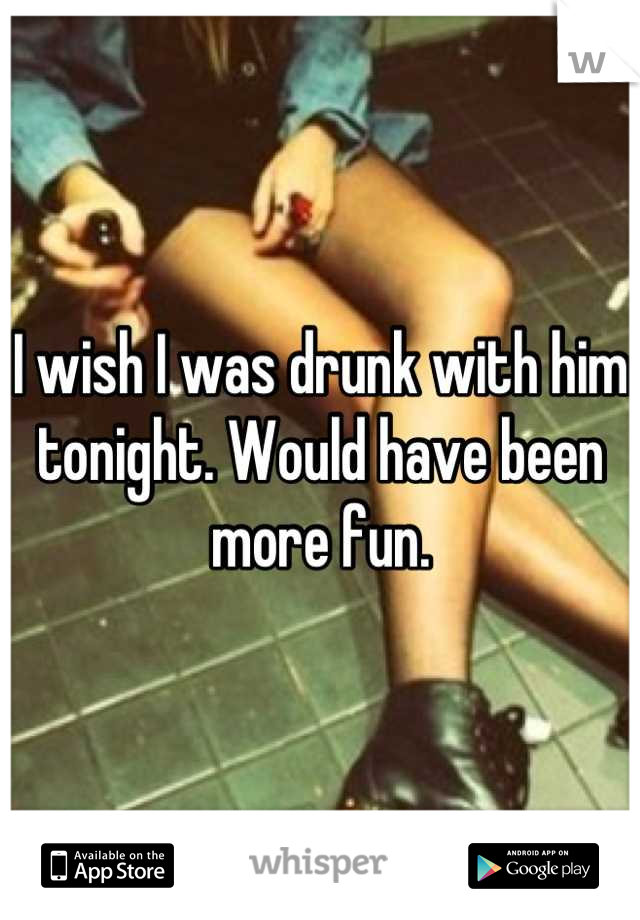 I wish I was drunk with him tonight. Would have been more fun.