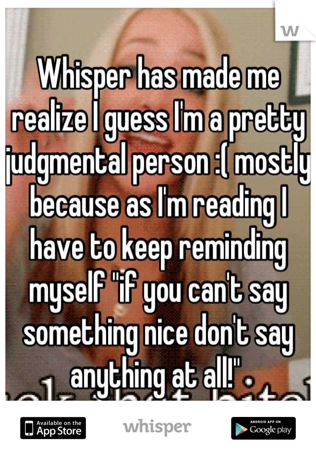 Whisper has made me realize I guess I'm a pretty judgmental person :( mostly because as I'm reading I have to keep reminding myself "if you can't say something nice don't say anything at all!" 