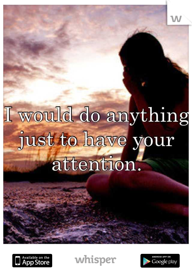 I would do anything just to have your attention.