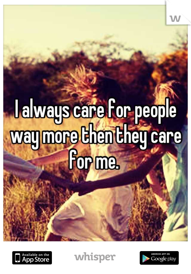 I always care for people way more then they care for me. 
