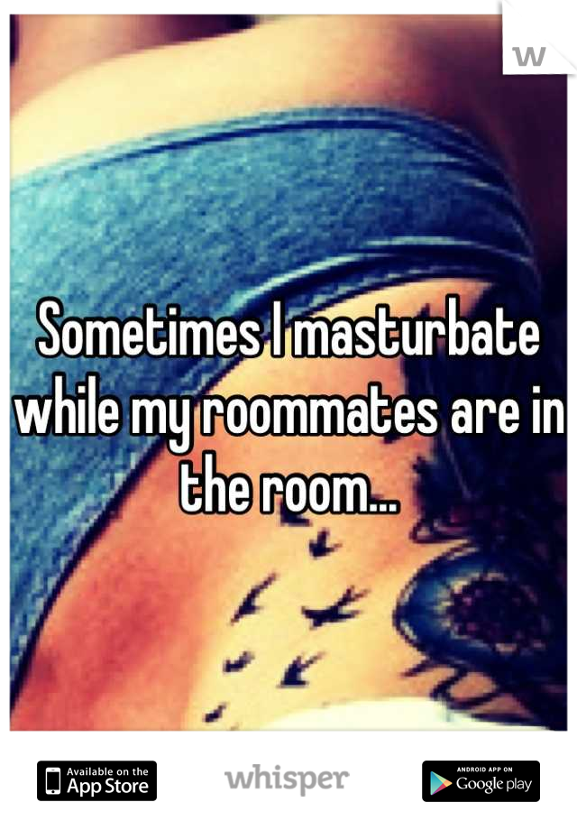 Sometimes I masturbate while my roommates are in the room...