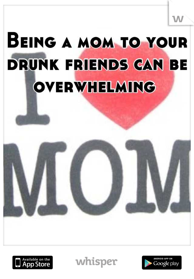 Being a mom to your drunk friends can be overwhelming 