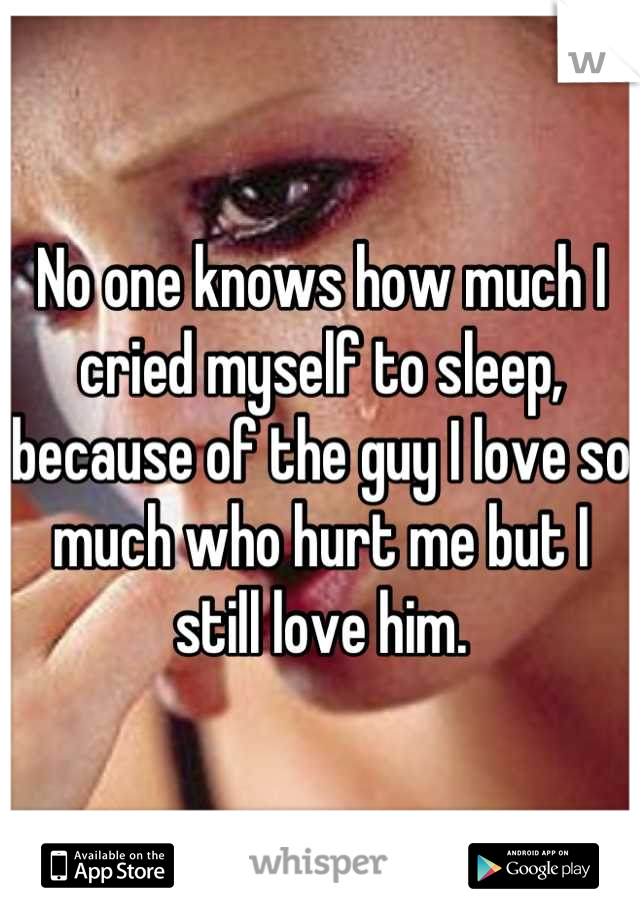 No one knows how much I cried myself to sleep, because of the guy I love so much who hurt me but I still love him.