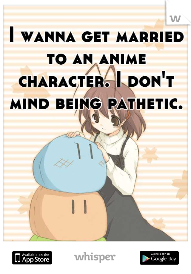 I wanna get married to an anime character. I don't mind being pathetic.






