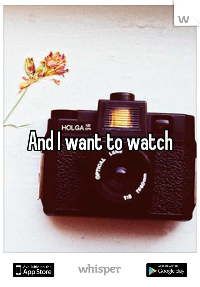 And I want to watch