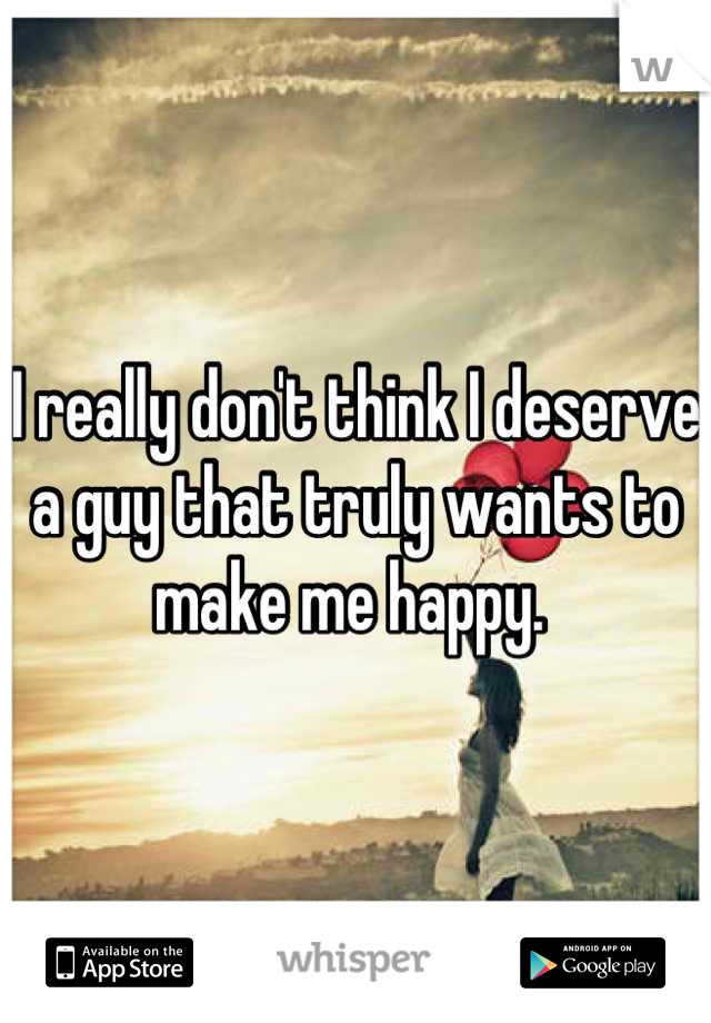 I really don't think I deserve a guy that truly wants to make me happy. 