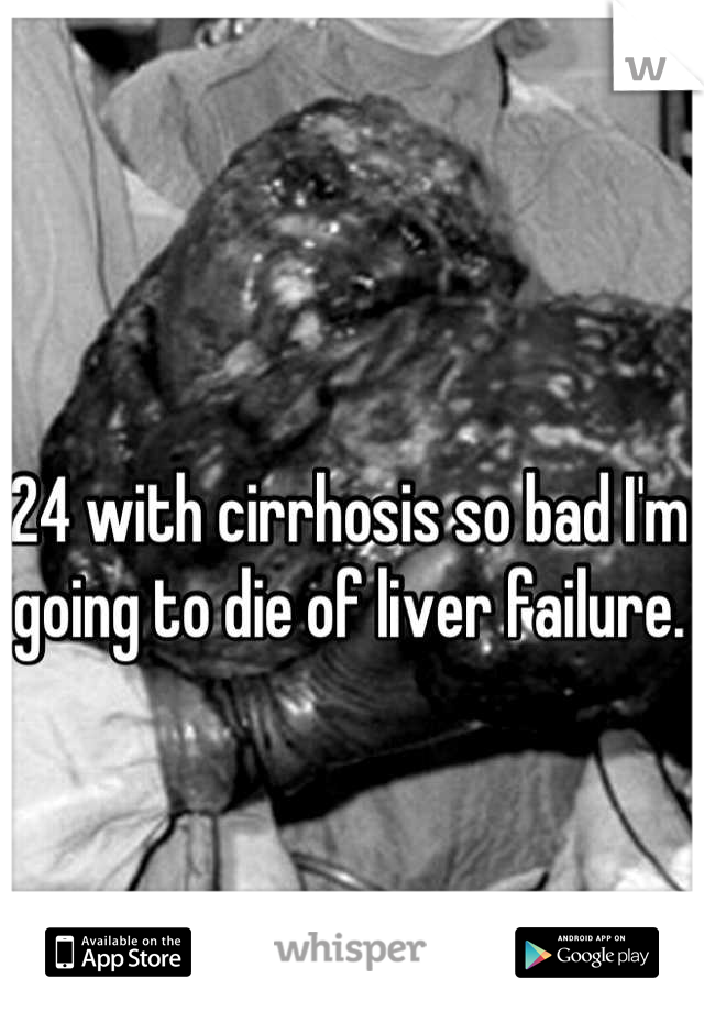 24 with cirrhosis so bad I'm going to die of liver failure.  