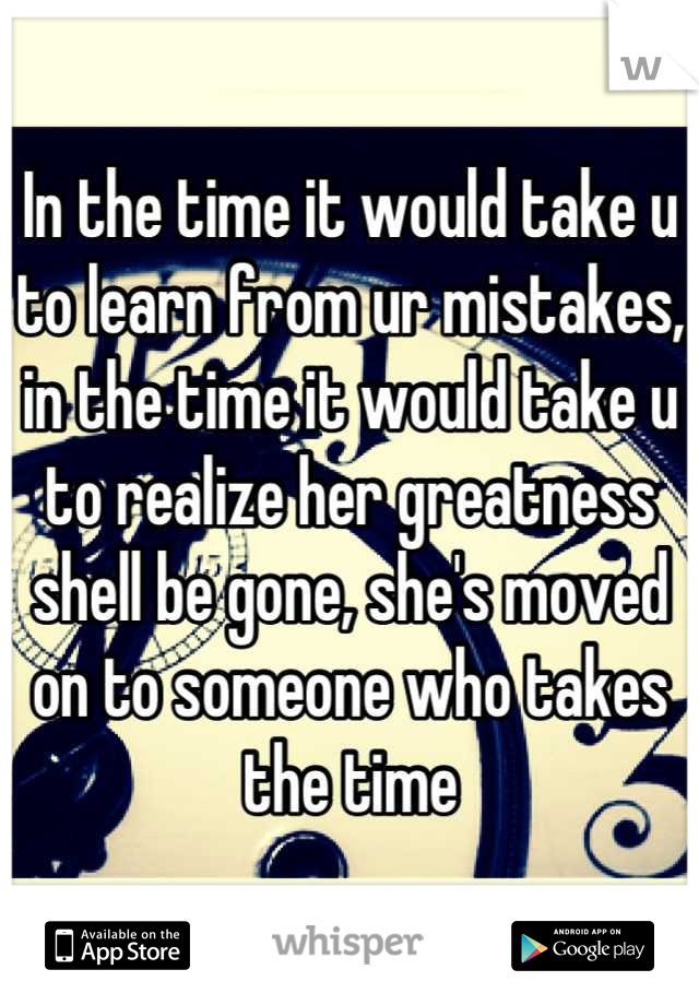 In the time it would take u to learn from ur mistakes, in the time it would take u to realize her greatness shell be gone, she's moved on to someone who takes the time