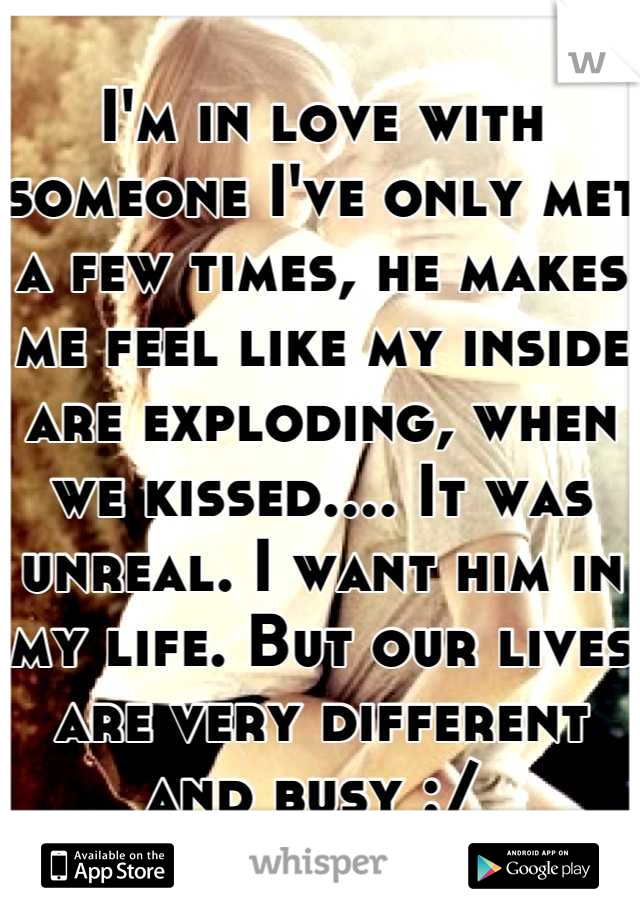 I'm in love with someone I've only met a few times, he makes me feel like my inside are exploding, when we kissed.... It was unreal. I want him in my life. But our lives are very different and busy :/ 