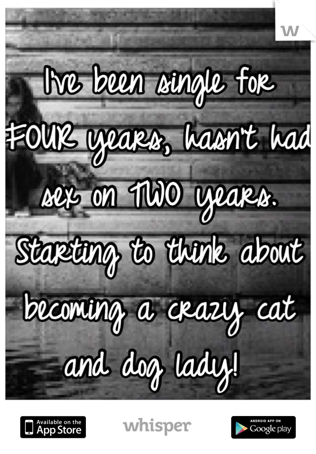 I've been single for FOUR years, hasn't had sex on TWO years. Starting to think about becoming a crazy cat and dog lady! 