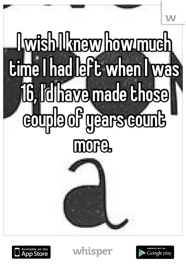 I wish I knew how much time I had left when I was 16, I'd have made those couple of years count more. 