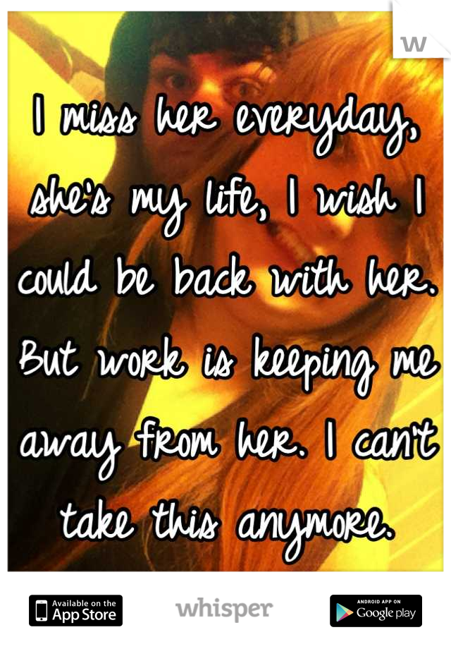 I miss her everyday, she's my life, I wish I could be back with her. But work is keeping me away from her. I can't take this anymore.