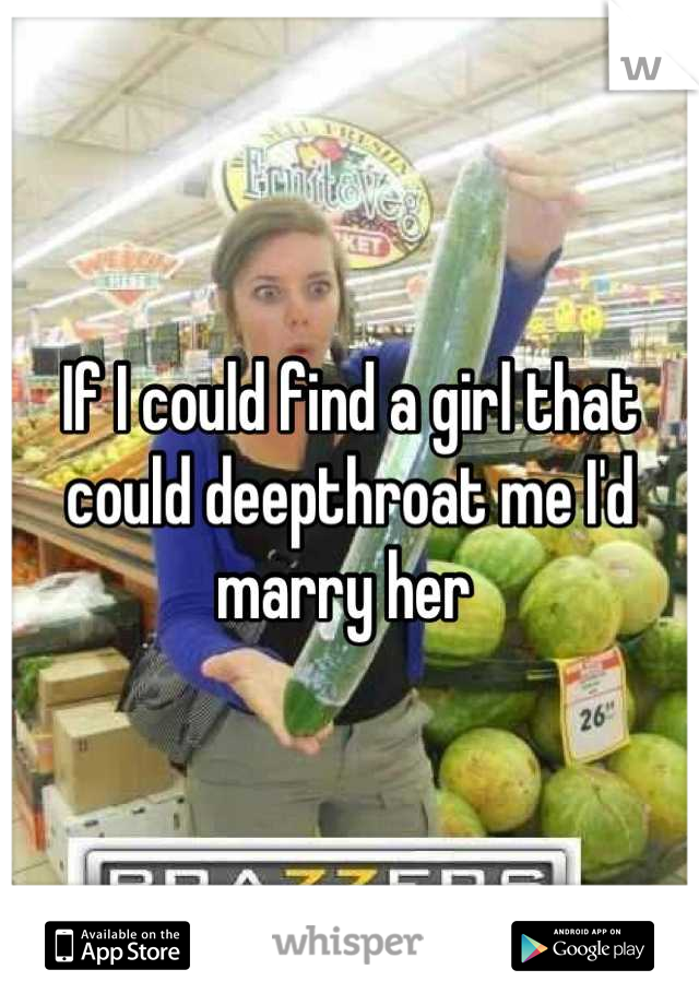 If I could find a girl that could deepthroat me I'd marry her 