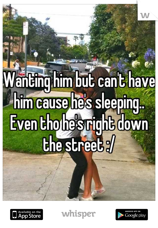 Wanting him but can't have him cause he's sleeping.. Even tho he's right down the street :/