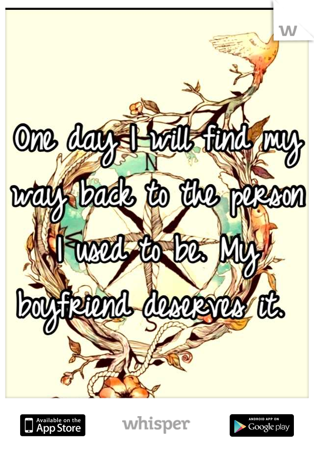 One day I will find my way back to the person I used to be. My boyfriend deserves it. 