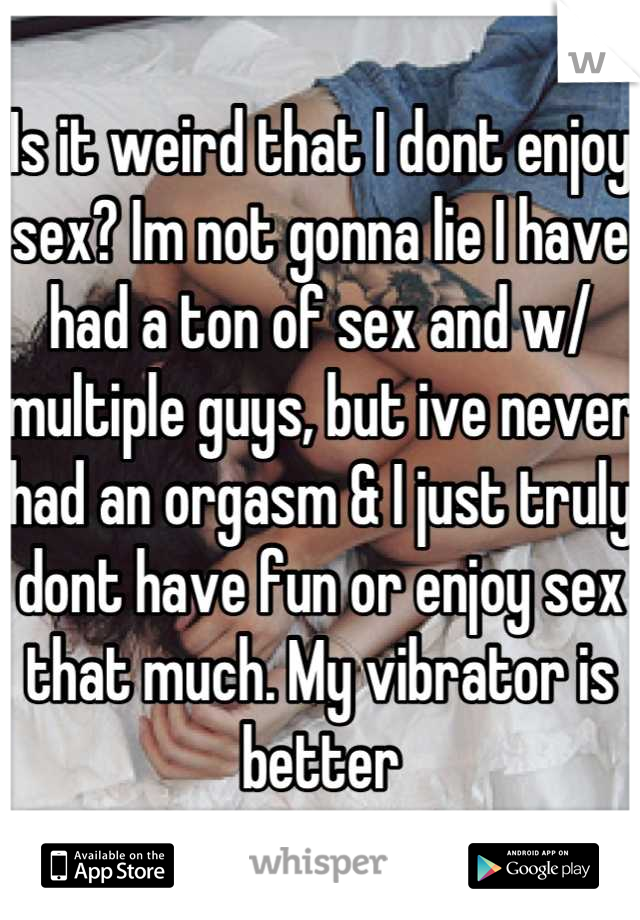 Is it weird that I dont enjoy sex? Im not gonna lie I have had a ton of sex and w/ multiple guys, but ive never had an orgasm & I just truly dont have fun or enjoy sex that much. My vibrator is better