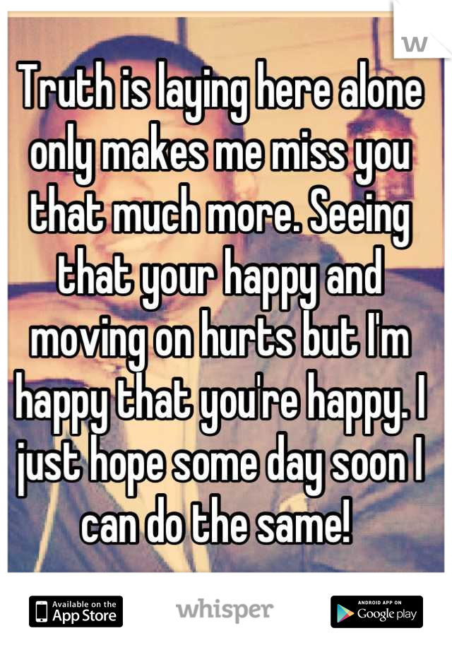 Truth is laying here alone only makes me miss you that much more. Seeing that your happy and moving on hurts but I'm happy that you're happy. I just hope some day soon I can do the same! 