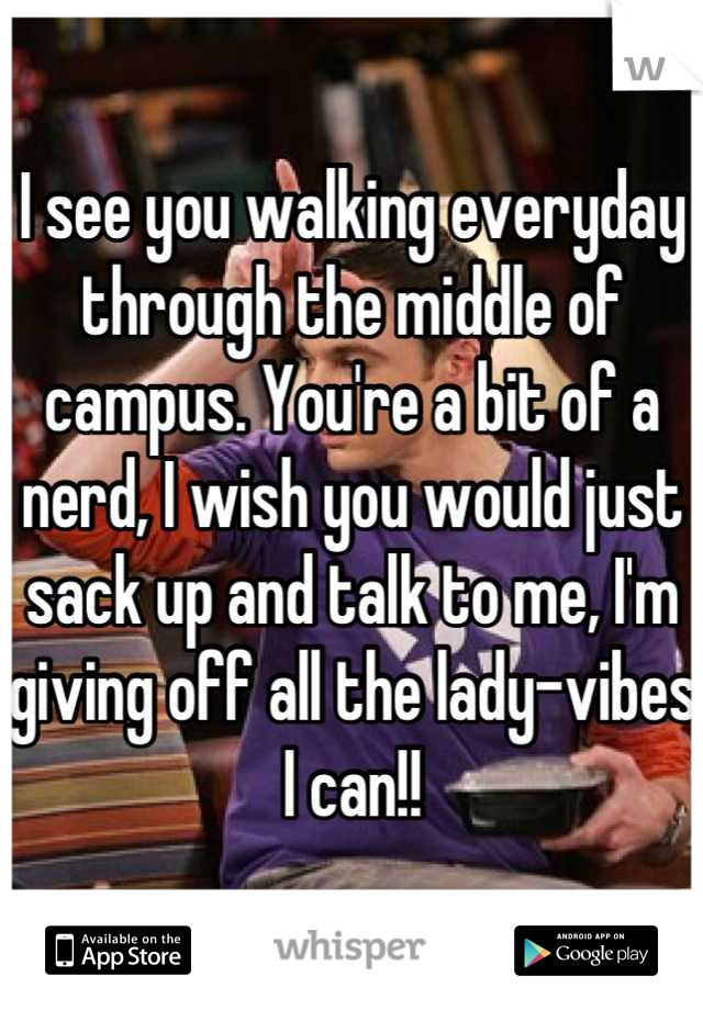 I see you walking everyday through the middle of campus. You're a bit of a nerd, I wish you would just sack up and talk to me, I'm giving off all the lady-vibes I can!!