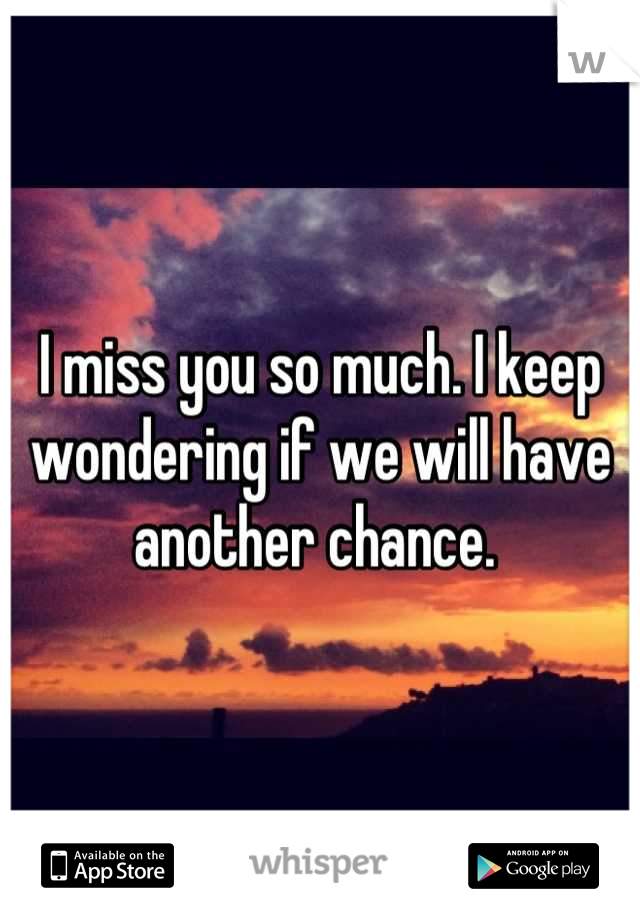 I miss you so much. I keep wondering if we will have another chance. 