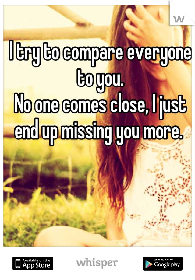 I try to compare everyone to you. 
No one comes close, I just end up missing you more. 