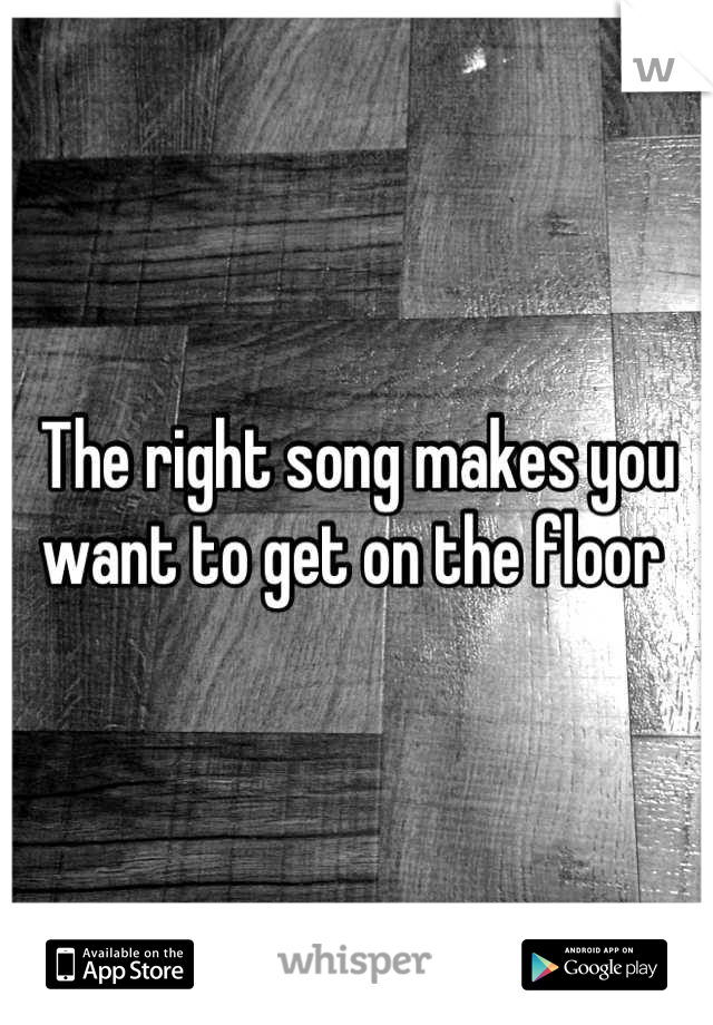 The right song makes you want to get on the floor 