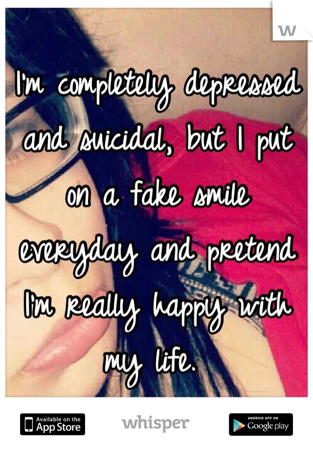 I'm completely depressed and suicidal, but I put on a fake smile everyday and pretend I'm really happy with my life. 