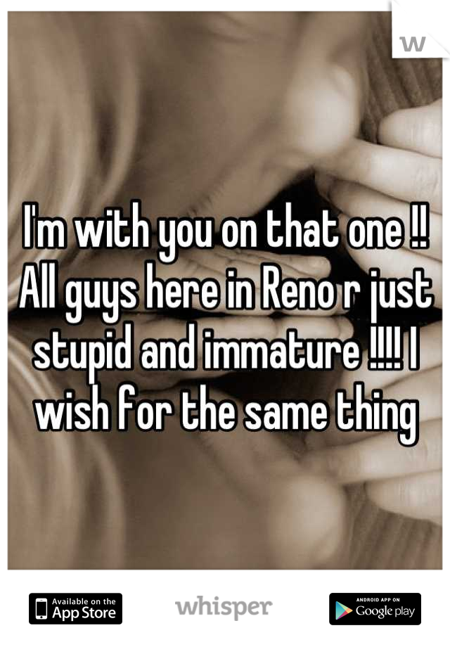 I'm with you on that one !! All guys here in Reno r just stupid and immature !!!! I wish for the same thing