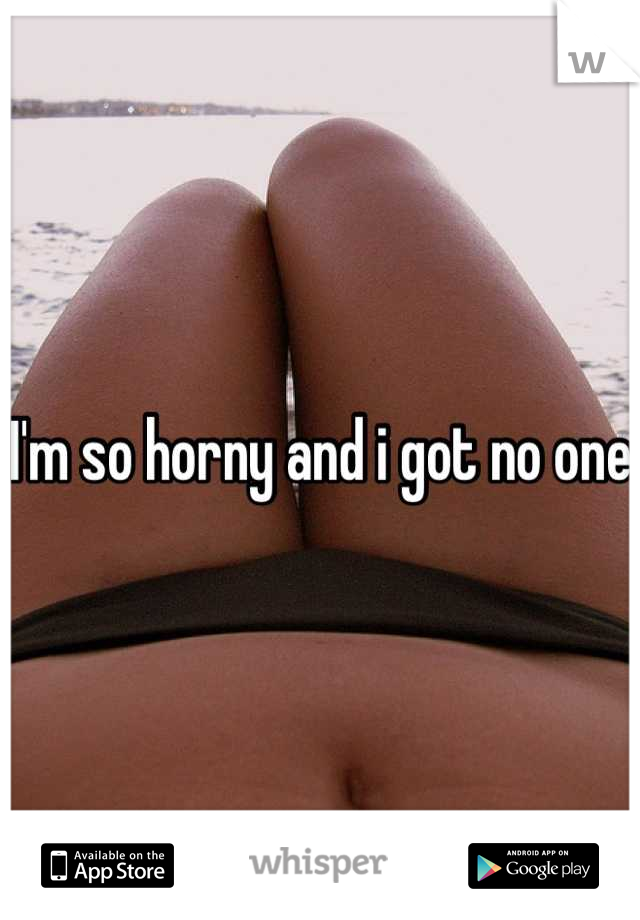 I'm so horny and i got no one 