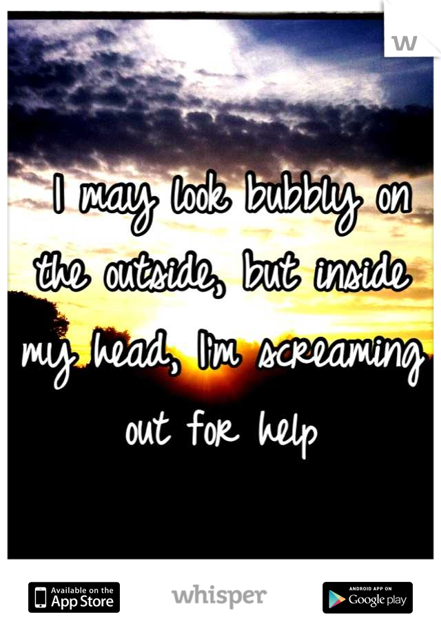  I may look bubbly on the outside, but inside my head, I'm screaming out for help