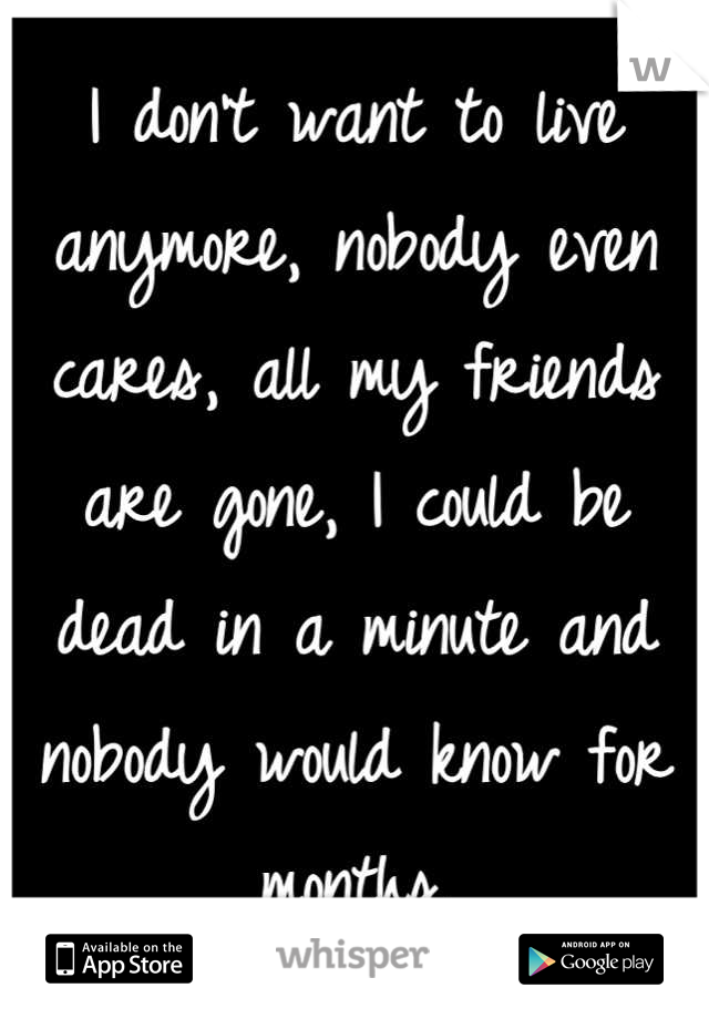 I don't want to live anymore, nobody even cares, all my friends are gone, I could be dead in a minute and nobody would know for months.