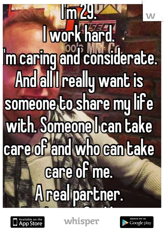 I'm 29.
I work hard. 
I'm caring and considerate.
And all I really want is someone to share my life with. Someone I can take care of and who can take care of me. 
A real partner.
But I can't find her. 