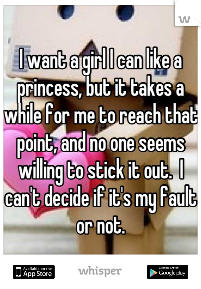 I want a girl I can like a princess, but it takes a while for me to reach that point, and no one seems willing to stick it out.  I can't decide if it's my fault or not.