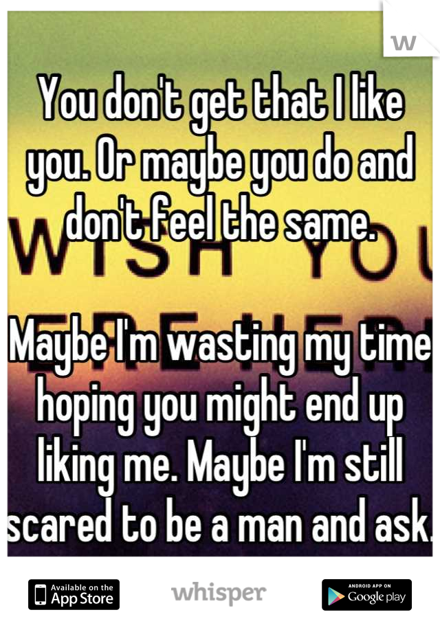 You don't get that I like you. Or maybe you do and don't feel the same. 

Maybe I'm wasting my time hoping you might end up liking me. Maybe I'm still scared to be a man and ask.