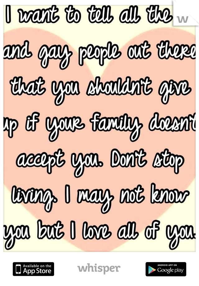 I want to tell all the bi and gay people out there that you shouldn't give up if your family doesn't accept you. Don't stop living. I may not know you but I love all of you. May you be blessed in life.