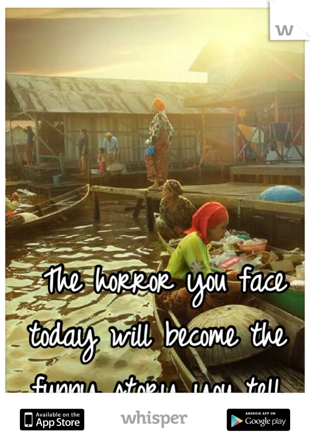  The horror you face today will become the funny story you tell tomorrow.