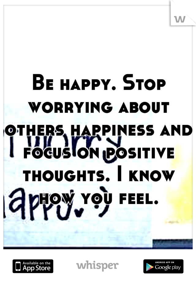 Be happy. Stop worrying about others happiness and focus on positive thoughts. I know how you feel.