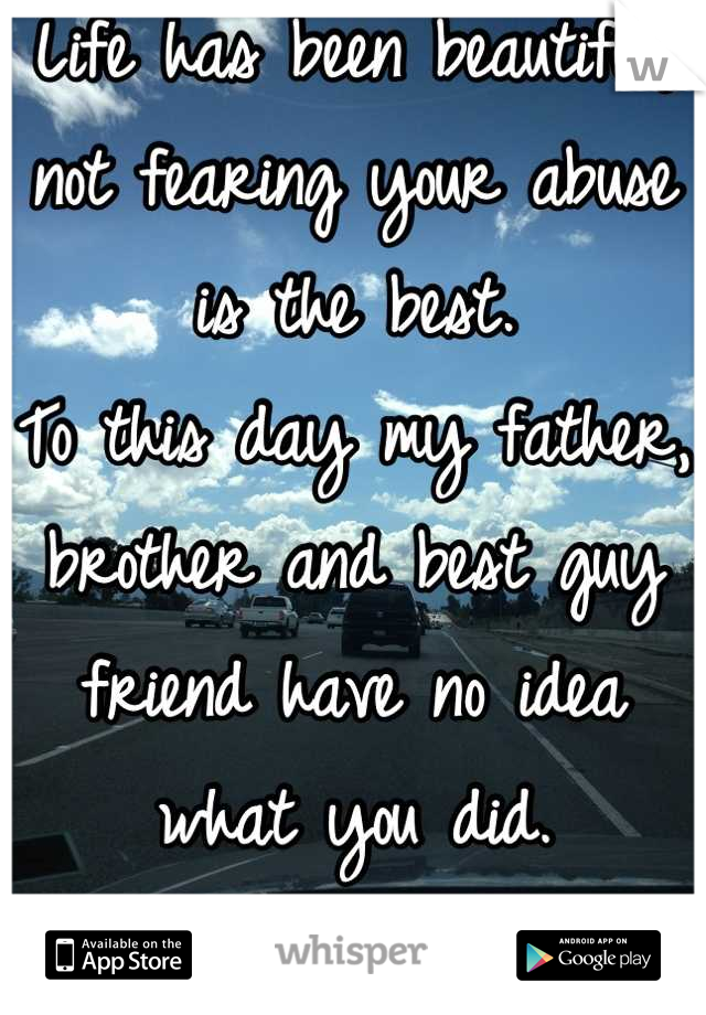 Life has been beautiful, not fearing your abuse is the best.
To this day my father, brother and best guy friend have no idea what you did.
Be grateful.