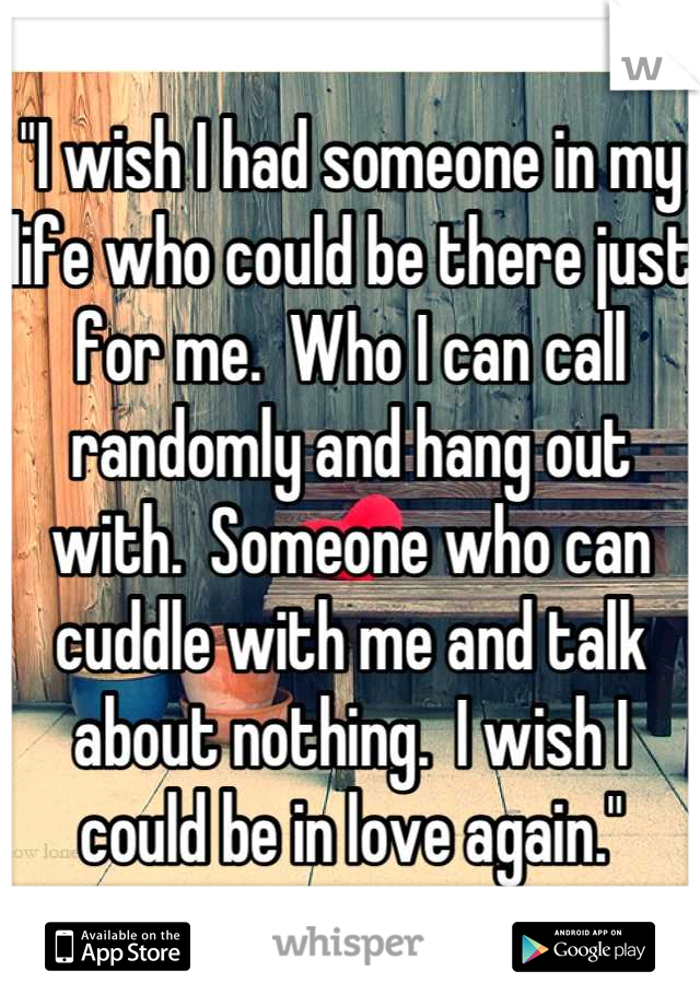 "I wish I had someone in my life who could be there just for me.  Who I can call randomly and hang out with.  Someone who can cuddle with me and talk about nothing.  I wish I could be in love again."