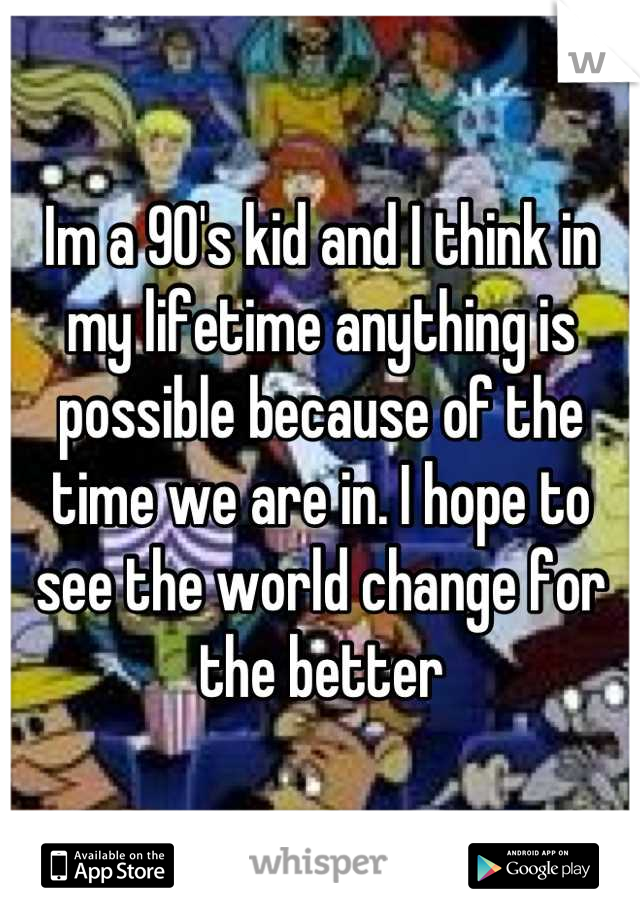 Im a 90's kid and I think in my lifetime anything is possible because of the time we are in. I hope to see the world change for the better