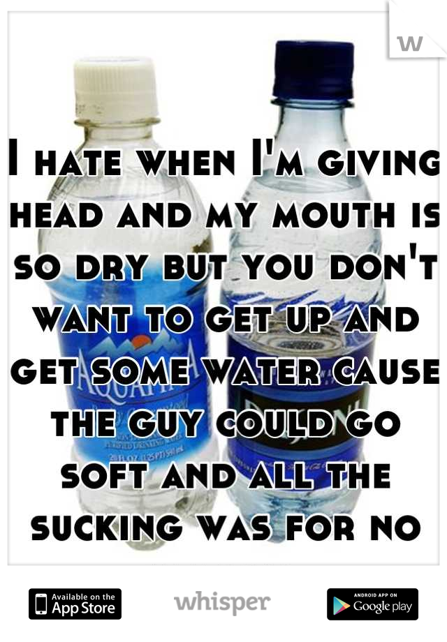 I hate when I'm giving head and my mouth is so dry but you don't want to get up and get some water cause the guy could go soft and all the sucking was for no reason 