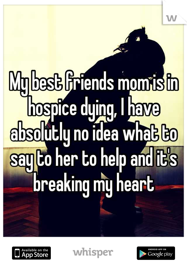 My best friends mom is in hospice dying, I have absolutly no idea what to say to her to help and it's breaking my heart