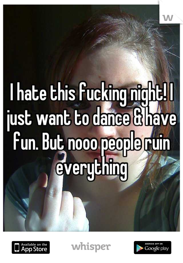 I hate this fucking night! I just want to dance & have fun. But nooo people ruin everything