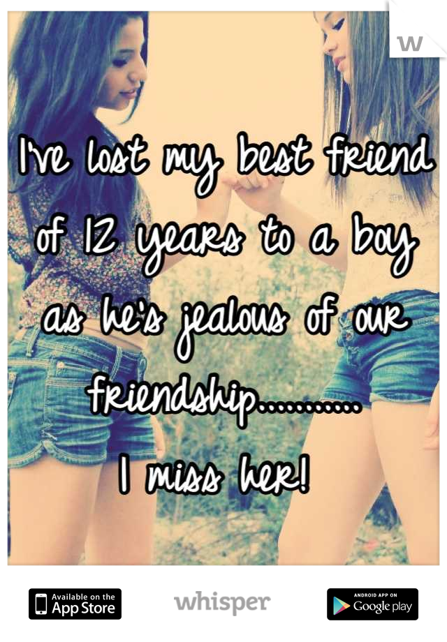 I've lost my best friend of 12 years to a boy as he's jealous of our friendship...........
I miss her! 